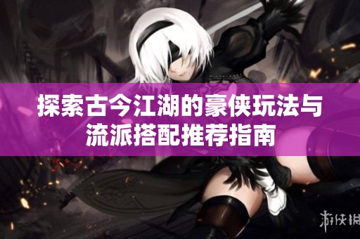 探索古今江湖的豪侠玩法与流派搭配推荐指南