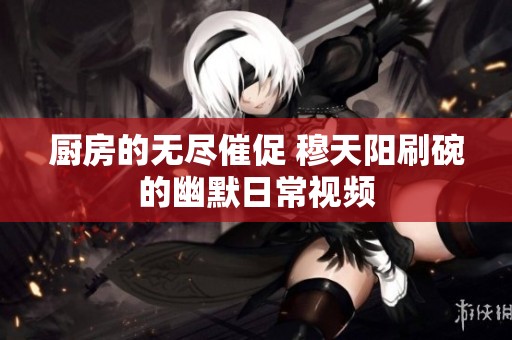 厨房的无尽催促 穆天阳刷碗的幽默日常视频