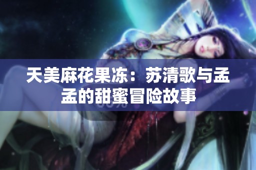 天美麻花果冻：苏清歌与孟孟的甜蜜冒险故事