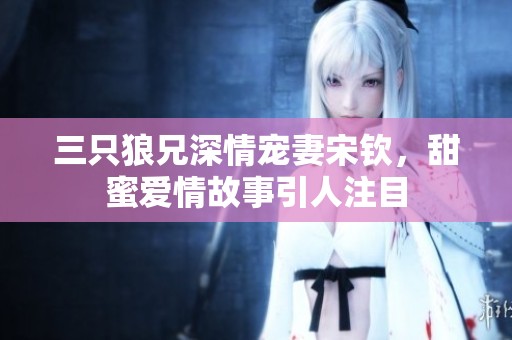 三只狼兄深情宠妻宋钦，甜蜜爱情故事引人注目