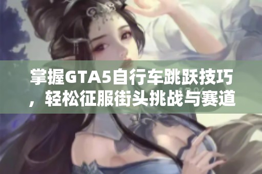 掌握GTA5自行车跳跃技巧，轻松征服街头挑战与赛道解析