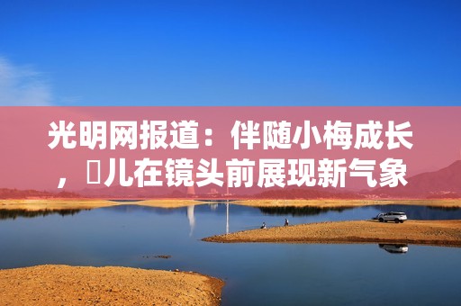 光明网报道：伴随小梅成长，玥儿在镜头前展现新气象