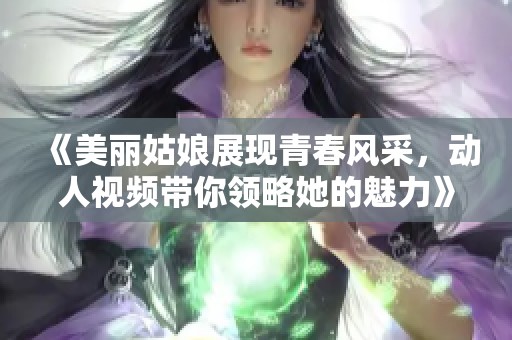 《美丽姑娘展现青春风采，动人视频带你领略她的魅力》