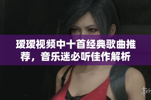瑷瑷视频中十首经典歌曲推荐，音乐迷必听佳作解析