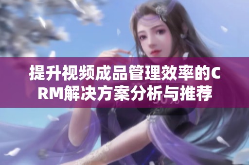 提升视频成品管理效率的CRM解决方案分析与推荐