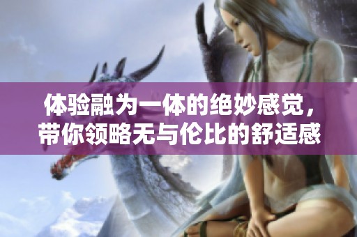体验融为一体的绝妙感觉，带你领略无与伦比的舒适感受