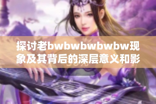 探讨老bwbwbwbwbw现象及其背后的深层意义和影响