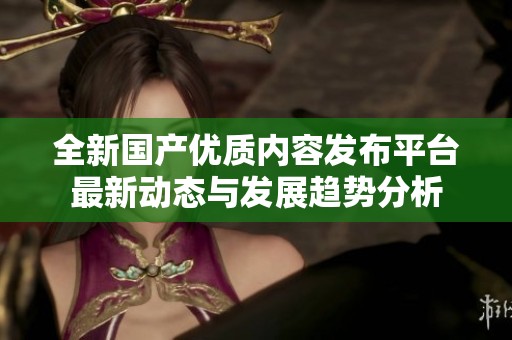 全新国产优质内容发布平台最新动态与发展趋势分析