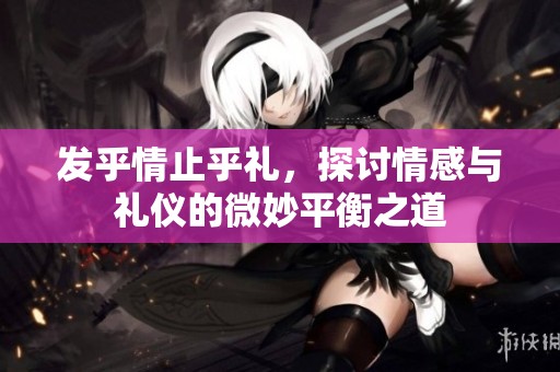 发乎情止乎礼，探讨情感与礼仪的微妙平衡之道