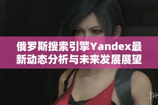 俄罗斯搜索引擎Yandex最新动态分析与未来发展展望