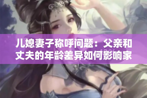 儿媳妻子称呼问题：父亲和丈夫的年龄差异如何影响家庭关系