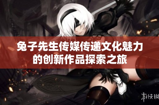 兔子先生传媒传递文化魅力的创新作品探索之旅