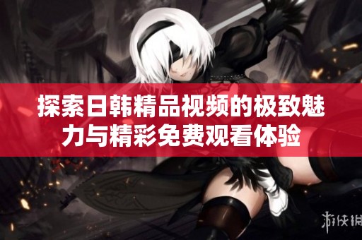 探索日韩精品视频的极致魅力与精彩免费观看体验