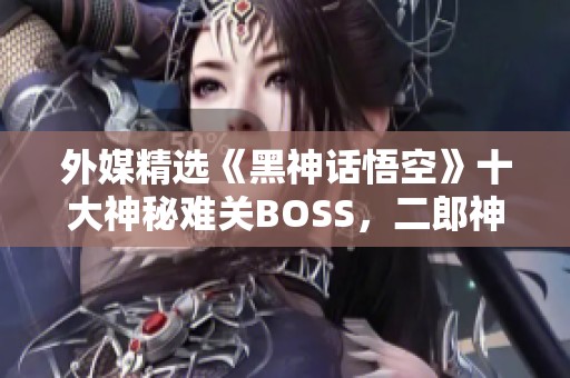 外媒精选《黑神话悟空》十大神秘难关BOSS，二郎神荣登第一