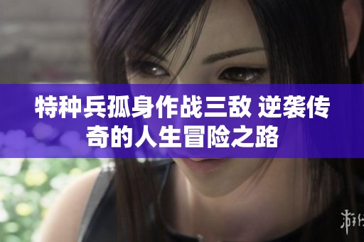 特种兵孤身作战三敌 逆袭传奇的人生冒险之路