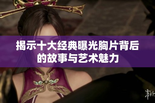 揭示十大经典曝光胸片背后的故事与艺术魅力