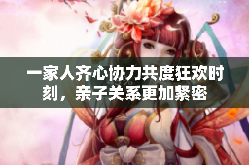 一家人齐心协力共度狂欢时刻，亲子关系更加紧密