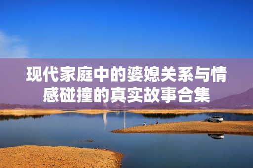 现代家庭中的婆媳关系与情感碰撞的真实故事合集