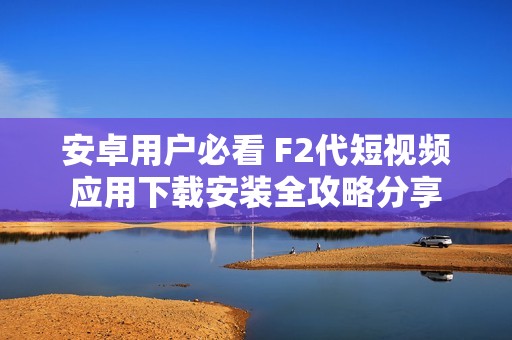 安卓用户必看 F2代短视频应用下载安装全攻略分享