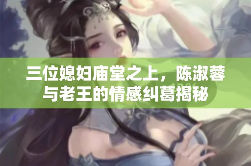 三位媳妇庙堂之上，陈淑蓉与老王的情感纠葛揭秘