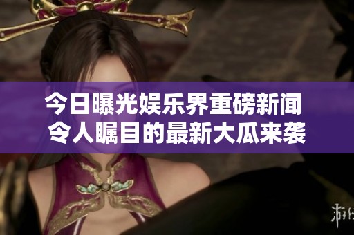 今日曝光娱乐界重磅新闻 令人瞩目的最新大瓜来袭
