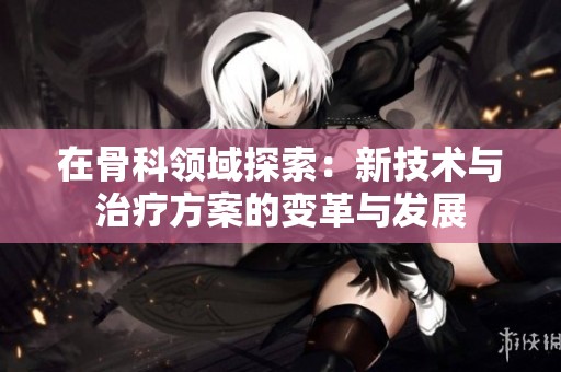 在骨科领域探索：新技术与治疗方案的变革与发展
