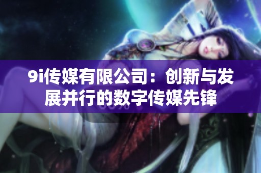 9i传媒有限公司：创新与发展并行的数字传媒先锋