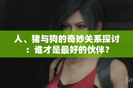 人、猪与狗的奇妙关系探讨：谁才是最好的伙伴？