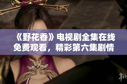 《野花香》电视剧全集在线免费观看，精彩第六集剧情抢先看