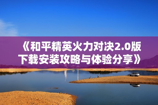 《和平精英火力对决2.0版下载安装攻略与体验分享》