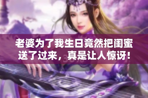 老婆为了我生日竟然把闺蜜送了过来，真是让人惊讶！
