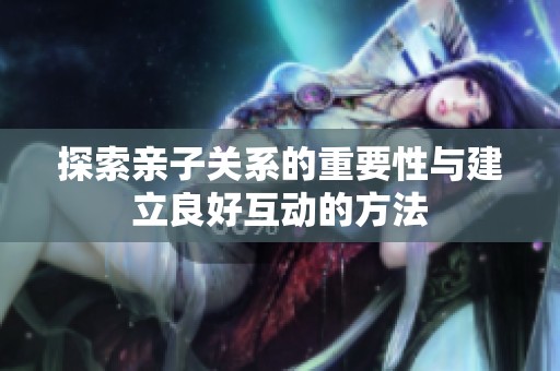 探索亲子关系的重要性与建立良好互动的方法