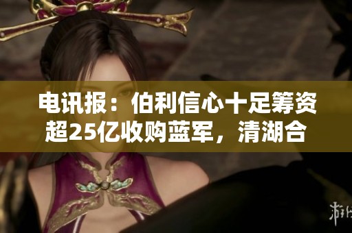 电讯报：伯利信心十足筹资超25亿收购蓝军，清湖合作遇阻
