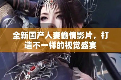 全新国产人妻偷情影片，打造不一样的视觉盛宴