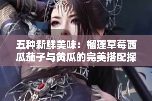 五种新鲜美味：榴莲草莓西瓜茄子与黄瓜的完美搭配探索
