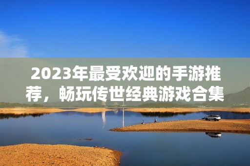 2023年最受欢迎的手游推荐，畅玩传世经典游戏合集