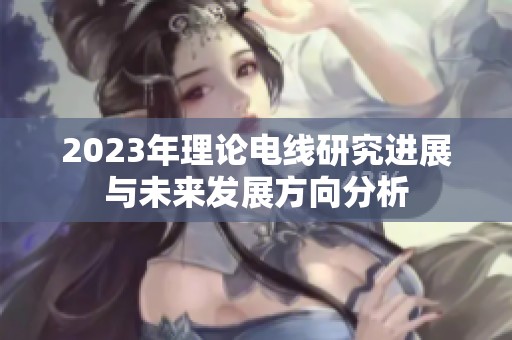 2023年理论电线研究进展与未来发展方向分析