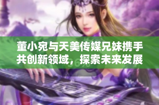 董小宛与天美传媒兄妹携手共创新领域，探索未来发展路线