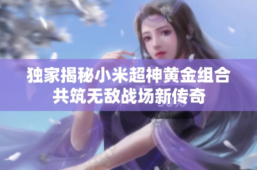 独家揭秘小米超神黄金组合共筑无敌战场新传奇