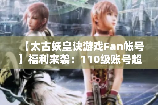 【太古妖皇诀游戏Fan帐号】福利来袭：110级账号超低0.1折限时抢购！