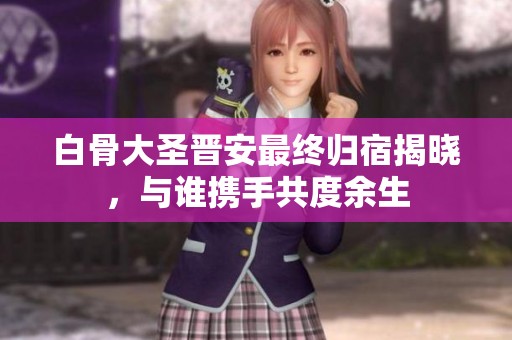 白骨大圣晋安最终归宿揭晓，与谁携手共度余生