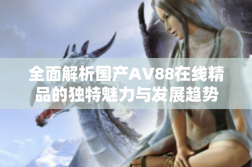 全面解析国产AV88在线精品的独特魅力与发展趋势