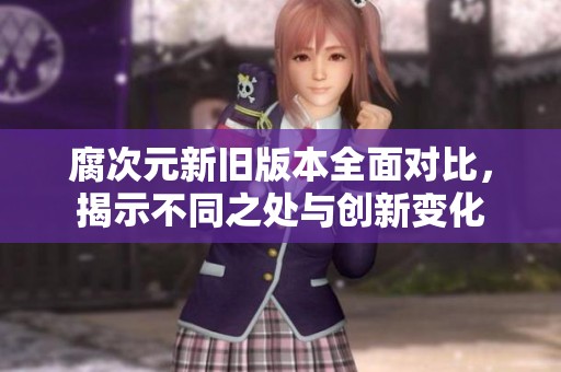 腐次元新旧版本全面对比，揭示不同之处与创新变化