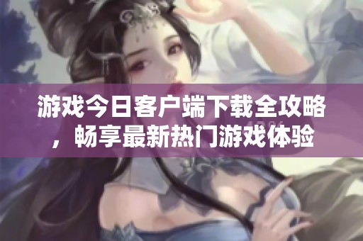 游戏今日客户端下载全攻略，畅享最新热门游戏体验