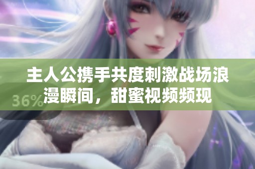 主人公携手共度刺激战场浪漫瞬间，甜蜜视频频现