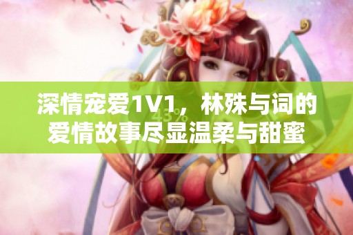 深情宠爱1V1，林殊与词的爱情故事尽显温柔与甜蜜