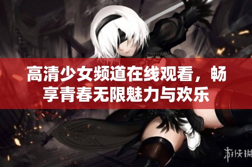 高清少女频道在线观看，畅享青春无限魅力与欢乐