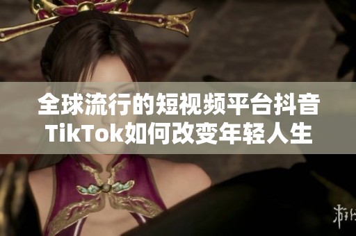 全球流行的短视频平台抖音TikTok如何改变年轻人生活方式