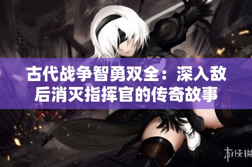 古代战争智勇双全：深入敌后消灭指挥官的传奇故事