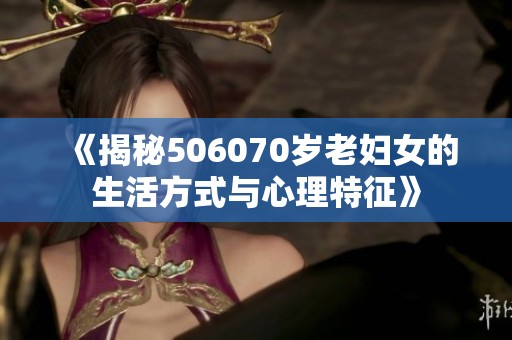 《揭秘506070岁老妇女的生活方式与心理特征》